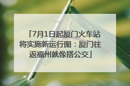 7月1日起厦门火车站将实施新运行图：厦门往返福州就像搭公交