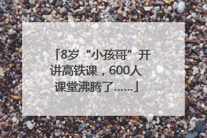 8岁“小孩哥”开讲高铁课，600人课堂沸腾了……