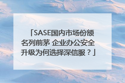 SASE国内市场份额名列前茅 企业办公安全升级为何选择深信服？